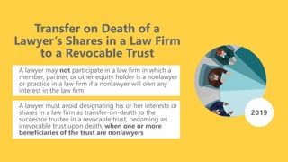 Transfer on Death of a
Lawyer’s Shares in a Law Firm
to a Revocable Trust
A lawyer may not participate in a law firm in which a
member, partner, or other equity holder is a nonlawyer
or practice in a law firm if a nonlawyer will own any
interest in the law firm
A lawyer must avoid designating his or her interests or
shares in a law firm as transfer-on-death to the
successor trustee in a revocable trust, becoming an
irrevocable trust upon death, when one or more
beneficiaries of the trust are nonlawyers
2019
 
