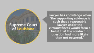 Supreme Court
of Louisiana
Lawyer has knowledge when
“the supporting evidence is
such that a reasonable
lawyer under the
circumstances would form a
belief that the conduct in
question had more likely
than not occurred.”
 