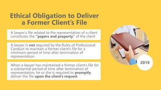 Ethical Obligation to Deliver
a Former Client’s File
A lawyer’s file related to the representation of a client
constitutes the “papers and property” of the client
A lawyer is not required by the Rules of Professional
Conduct to maintain a former client’s file for a
minimum period of time after termination of
representation
2019
When a lawyer has maintained a former client’s file for
a substantial period of time after termination of
representation, he or she is required to promptly
deliver the file upon the client’s request
 
