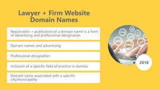 Lawyer + Firm Website
Domain Names
Registration + publication of a domain name is a form
of advertising and professional designation
2018
Domain names and advertising
Professional designation
Inclusion of a specific field of practice in domain
Domain name associated with a specific
city/municipality
 