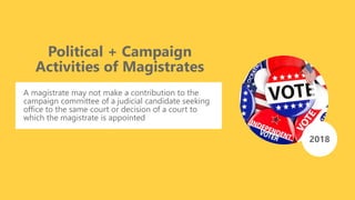 Political + Campaign
Activities of Magistrates
A magistrate may not make a contribution to the
campaign committee of a judicial candidate seeking
office to the same court or decision of a court to
which the magistrate is appointed
2018
 