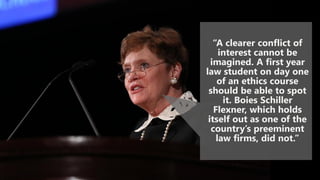 “A clearer conflict of
interest cannot be
imagined. A first year
law student on day one
of an ethics course
should be able to spot
it. Boies Schiller
Flexner, which holds
itself out as one of the
country’s preeminent
law firms, did not.”
 