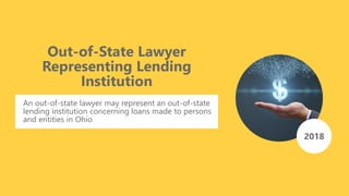 2018
Out-of-State Lawyer
Representing Lending
Institution
An out-of-state lawyer may represent an out-of-state
lending institution concerning loans made to persons
and entities in Ohio
 