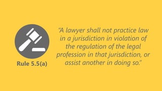 Rule 5.5(a)
“A lawyer shall not practice law
in a jurisdiction in violation of
the regulation of the legal
profession in that jurisdiction, or
assist another in doing so.”
 