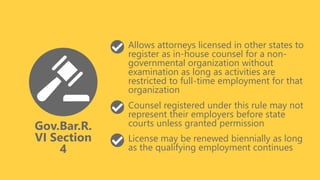 Gov.Bar.R.
VI Section
4
Allows attorneys licensed in other states to
register as in-house counsel for a non-
governmental organization without
examination as long as activities are
restricted to full-time employment for that
organization
Counsel registered under this rule may not
represent their employers before state
courts unless granted permission
License may be renewed biennially as long
as the qualifying employment continues
 