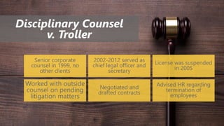 Disciplinary Counsel
v. Troller
Senior corporate
counsel in 1999, no
other clients
2002-2012 served as
chief legal officer and
secretary
License was suspended
in 2005
Worked with outside
counsel on pending
litigation matters
Negotiated and
drafted contracts
Advised HR regarding
termination of
employees
 