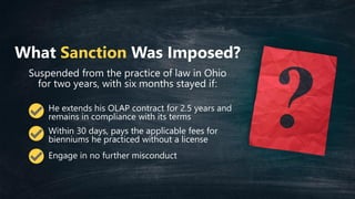 What Sanction Was Imposed?
Suspended from the practice of law in Ohio
for two years, with six months stayed if:
He extends his OLAP contract for 2.5 years and
remains in compliance with its terms
Within 30 days, pays the applicable fees for
bienniums he practiced without a license
Engage in no further misconduct
 