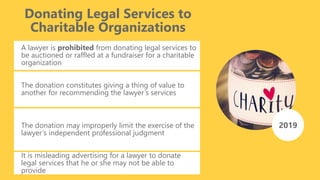 Donating Legal Services to
Charitable Organizations
A lawyer is prohibited from donating legal services to
be auctioned or raffled at a fundraiser for a charitable
organization
The donation constitutes giving a thing of value to
another for recommending the lawyer’s services
2019The donation may improperly limit the exercise of the
lawyer’s independent professional judgment
It is misleading advertising for a lawyer to donate
legal services that he or she may not be able to
provide
 