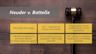 Neuder v. Battelle
Wrongful discharge IHC – member of
review committee
“Legal advice must
predominate” to be
protected
“Merely incidental to
business advice,
privilege does not apply”
Committee’s primary
purpose – terminate
plaintiff
IHC acting in business
capacity as committee
member
 