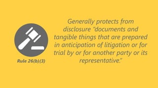 Rule 26(b)(3)
Generally protects from
disclosure “documents and
tangible things that are prepared
in anticipation of litigation or for
trial by or for another party or its
representative.”
 