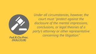 Fed.R.Civ.Proc.
26(b)(3)(B)
Under all circumstances, however, the
court must “protect against the
disclosure of the mental impressions,
conclusions, or legal theories of a
party’s attorney or other representative
concerning the litigation.”
 