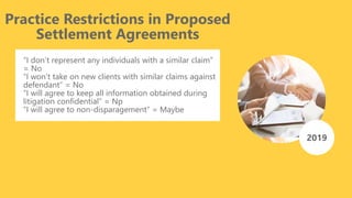 Practice Restrictions in Proposed
Settlement Agreements
“I don’t represent any individuals with a similar claim”
= No
“I won’t take on new clients with similar claims against
defendant” = No
“I will agree to keep all information obtained during
litigation confidential” = Np
“I will agree to non-disparagement” = Maybe
2019
 
