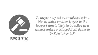 RPC 3.7(b)
“A lawyer may act as an advocate in a
trial in which another lawyer in the
lawyer’s firm is likely to be called as a
witness unless precluded from doing so
by Rule 1.7 or 1.9”
 
