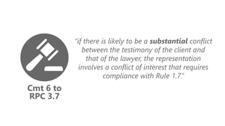 Cmt 6 to
RPC 3.7
“if there is likely to be a substantial conflict
between the testimony of the client and
that of the lawyer, the representation
involves a conflict of interest that requires
compliance with Rule 1.7.”
 