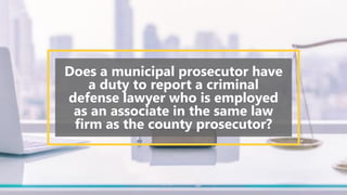 Does a municipal prosecutor have
a duty to report a criminal
defense lawyer who is employed
as an associate in the same law
firm as the county prosecutor?
 