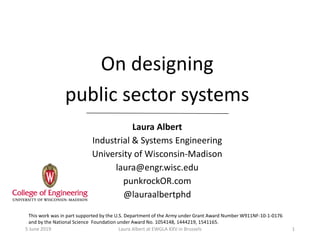 On designing
public sector systems
Laura Albert
Industrial & Systems Engineering
University of Wisconsin-Madison
laura@engr.wisc.edu
punkrockOR.com
@lauraalbertphd
This work was in part supported by the U.S. Department of the Army under Grant Award Number W911NF-10-1-0176
and by the National Science Foundation under Award No. 1054148, 1444219, 1541165.
5 June 2019 Laura Albert at EWGLA XXV in Brussels 1
 