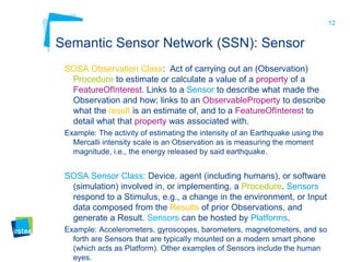 12
Semantic Sensor Network (SSN): Sensor
SOSA Observation Class: Act of carrying out an (Observation)
Procedure to estimate or calculate a value of a property of a
FeatureOfInterest. Links to a Sensor to describe what made the
Observation and how; links to an ObservableProperty to describe
what the result is an estimate of, and to a FeatureOfInterest to
detail what that property was associated with.
Example: The activity of estimating the intensity of an Earthquake using the
Mercalli intensity scale is an Observation as is measuring the moment
magnitude, i.e., the energy released by said earthquake.
SOSA Sensor Class: Device, agent (including humans), or software
(simulation) involved in, or implementing, a Procedure. Sensors
respond to a Stimulus, e.g., a change in the environment, or Input
data composed from the Results of prior Observations, and
generate a Result. Sensors can be hosted by Platforms.
Example: Accelerometers, gyroscopes, barometers, magnetometers, and so
forth are Sensors that are typically mounted on a modern smart phone
(which acts as Platform). Other examples of Sensors include the human
eyes.
 