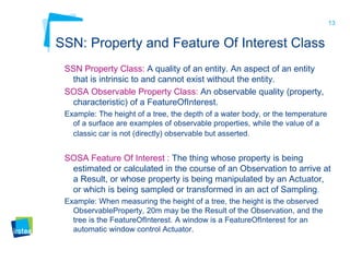 13
SSN: Property and Feature Of Interest Class
SSN Property Class: A quality of an entity. An aspect of an entity
that is intrinsic to and cannot exist without the entity.
SOSA Observable Property Class: An observable quality (property,
characteristic) of a FeatureOfInterest.
Example: The height of a tree, the depth of a water body, or the temperature
of a surface are examples of observable properties, while the value of a
classic car is not (directly) observable but asserted.
SOSA Feature Of Interest : The thing whose property is being
estimated or calculated in the course of an Observation to arrive at
a Result, or whose property is being manipulated by an Actuator,
or which is being sampled or transformed in an act of Sampling.
Example: When measuring the height of a tree, the height is the observed
ObservableProperty, 20m may be the Result of the Observation, and the
tree is the FeatureOfInterest. A window is a FeatureOfInterest for an
automatic window control Actuator.
 