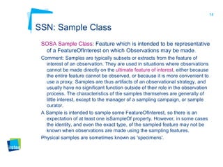 14
SSN: Sample Class
SOSA Sample Class: Feature which is intended to be representative
of a FeatureOfInterest on which Observations may be made.
Comment: Samples are typically subsets or extracts from the feature of
interest of an observation. They are used in situations where observations
cannot be made directly on the ultimate feature of interest, either because
the entire feature cannot be observed, or because it is more convenient to
use a proxy. Samples are thus artifacts of an observational strategy, and
usually have no significant function outside of their role in the observation
process. The characteristics of the samples themselves are generally of
little interest, except to the manager of a sampling campaign, or sample
curator.
A Sample is intended to sample some FeatureOfInterest, so there is an
expectation of at least one isSampleOf property. However, in some cases
the identity, and even the exact type, of the sampled feature may not be
known when observations are made using the sampling features.
Physical samples are sometimes known as 'specimens'.
 