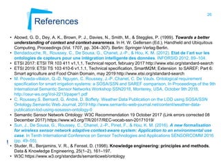 26
References
• Abowd, G. D., Dey, A. K., Brown, P. J., Davies, N., Smith, M., & Steggles, P. (1999). Towards a better
understanding of context and context-awareness. In H. W. Gellersen (Ed.), Handheld and Ubiquitous
Computing, Proceedings (Vol. 1707, pp. 304–307). Berlin: Springer-Verlag Berlin.
• Bendadouche, R., Roussey, C., De Sousa, G., Chanet, J.-P., & Hou, K. M. (2012). Etat de l’art sur les
ontologies de capteurs pour une intégration intelligente des données. INFORSID 2012, 89–104.
• ETSI 2017: ETSI TR 103 411 v1,1,1, Technical report, february 2017 http://www.etsi.org/standard-search
• ETSI 2019: ETSI TS 103 410-6 v1.1.1, Technical specification, SmartM2M; Extension to SAREF; Part 6:
Smart agriculture and Food Chain Domain, may 2019 http://www.etsi.org/standard-search
• M. Poveda-villalon, Q.-D. Nguyen, C. Roussey, J.-P. Chanet, C. De Vaulx. Ontological requirement
specification for smart irrigation systems: a SOSA/SSN and SAREF comparison. In Proceedings of the 9th
International Semantic Sensor Networks Workshop SSN2018, Monterey, USA, October 9th 2018.
http://ceur-ws.org/Vol-2213/paper1.pdf
• C. Roussey,S. Bernard, G. André, D. Boffety. Weather Data Publication on the LOD using SOSA/SSN
Ontology.Semantic Web Journal, 2019 http://www.semantic-web-journal.net/content/weather-data-
publication-lod-using-sosassn-ontology-0
• Semantic Sensor Network Ontology: W3C Recommendation 19 October 2017 (Link errors corrected 08
December 2017) https://www.w3.org/TR/2017/REC-vocab-ssn-20171019/
• Sun, J., De Sousa, G., Roussey, C., Chanet, J.-P., Pinet, F., & Hou, K. M. (2016). A new formalisation
for wireless sensor network adaptive context-aware system: Application to an environmental use
case. In Tenth International Conference on Sensor Technologies and Applications SENSORCOMM 2016
(pp. 49–55).
• Studer, R., Benjamins, V. R., & Fensel, D. (1998). Knowledge engineering: principles and methods.
Data & Knowledge Engineering, 25(1–2), 161–197.
• W3C https://www.w3.org/standards/semanticweb/ontology
 