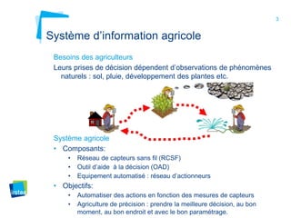 3
Système d’information agricole
Besoins des agriculteurs
Leurs prises de décision dépendent d’observations de phénomènes
naturels : sol, pluie, développement des plantes etc.
Système agricole
• Composants:
• Réseau de capteurs sans fil (RCSF)
• Outil d’aide à la décision (OAD)
• Equipement automatisé : réseau d’actionneurs
• Objectifs:
• Automatiser des actions en fonction des mesures de capteurs
• Agriculture de précision : prendre la meilleure décision, au bon
moment, au bon endroit et avec le bon paramétrage.
 