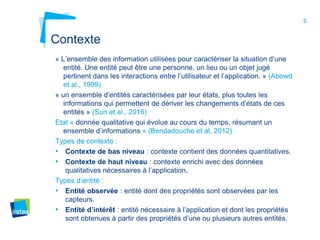 5
Contexte
« L’ensemble des information utilisées pour caractériser la situation d’une
entité. Une entité peut être une personne, un lieu ou un objet jugé
pertinent dans les interactions entre l’utilisateur et l’application. » (Abowd
et al., 1999)
« un ensemble d’entités caractérisées par leur états, plus toutes les
informations qui permettent de dériver les changements d’états de ces
entités » (Sun et al., 2016)
Etat « donnée qualitative qui évolue au cours du temps, résumant un
ensemble d’informations » (Bendadouche et al, 2012)
Types de contexte :
• Contexte de bas niveau : contexte contient des données quantitatives.
• Contexte de haut niveau : contexte enrichi avec des données
qualitatives nécessaires à l’application.
Types d’entité :
• Entité observée : entité dont des propriétés sont observées par les
capteurs.
• Entité d’intérêt : entité nécessaire à l’application et dont les propriétés
sont obtenues à partir des propriétés d’une ou plusieurs autres entités.
 