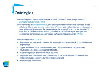 7
Ontologies
Une ontologie est “une spécification explicite et formelle d’une conceptualisation
partagée” (Studer et al., 1998)
Dans le monde du web sémantique, une ontologie est l’ensemble des concepts et des
relations utilisés pour décrire un domaine d’intéret. Les mots ontologie et vocabulaire
sont utilisés conjointement. Le mot ontologie est employé quand le vocabulaire de
concepts et de relations est assez complexes et peut contenir par exemple des
contraintes: conditions nécessaire et/ou suffisante d’appartenance. (W3C)
Une ontologie sert à (W3C):
• Normaliser les termes du domaine: leur associer un identifiant (URI), un label et une
signification
• Typer les éléments de ce vocabulaire pour définir un schéma, documenté et
réutilisable: des classes, des propriétés etc…
• Aider l’intégration de données multi-sources
• Organiser les connaissances d’un domaine: publication de ressources et de leur
métadonnées descriptives sur le web (Linked Data)
• Produire des inférences
 