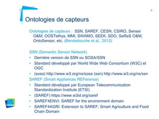 8
Ontologies de capteurs
Ontologies de capteurs : SSN, SAREF, CESN, CSIRO, Sensei
O&M, OOSTethys, MMI, SWAMO, SEEK, SDO, SeReS O&M,
OntoSensor, etc. (Bendadouche et al., 2012)
SSN (Semantic Sensor Network)
• Dernière version de SSN ou SOSA/SSN
• Standard développé par World Wide Web Consortium (W3C) et
OGC
• (sosa) http://www.w3.org/ns/sosa (ssn) http://www.w3.org/ns/ssn
SAREF (Smart Appliances REFerence)
• Standard développé par European Telecommunication
Standardization Institute (ETSI)
• (SAREF) https://www.w3id.org/saref
• SAREF4ENVI: SAREF for the environment domain
• SAREF4AGRI: Extension to SAREF; Smart Agriculture and Food
Chain Domain
 