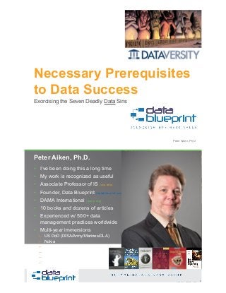 Necessary Prerequisites
to Data Success
Copyright 2019 by Data Blueprint Slide # 1Peter Aiken, PhD
Exorcising the Seven Deadly Data Sins
• DAMA International President 2009-2013 / 2018
• DAMA International Achievement Award 2001
(with Dr. E. F. "Ted" Codd
• DAMA International Community Award 2005
Peter Aiken, Ph.D.
2Copyright 2019 by Data Blueprint Slide #
• I've been doing this a long time
• My work is recognized as useful
• Associate Professor of IS (vcu.edu)
• Founder, Data Blueprint (datablueprint.com)
• DAMA International (dama.org)
• 10 books and dozens of articles
• Experienced w/ 500+ data
management practices worldwide
• Multi-year immersions
– US DoD (DISA/Army/Marines/DLA)
– Nokia
– Deutsche Bank
– Wells Fargo
– Walmart
– …
PETER AIKEN WITH JUANITA BILLINGS
FOREWORD BY JOHN BOTTEGA
MONETIZING
DATA MANAGEMENT
Unlocking the Value in Your Organization’s
Most Important Asset.
 