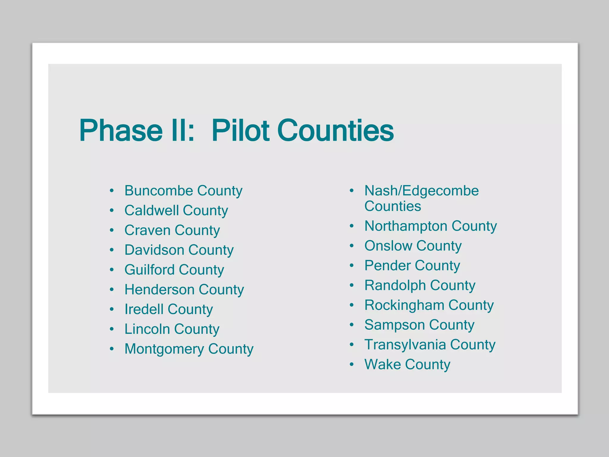 Phase II: Pilot Counties
• Buncombe County
• Caldwell County
• Craven County
• Davidson County
• Guilford County
• Henderson County
• Iredell County
• Lincoln County
• Montgomery County
• Nash/Edgecombe
Counties
• Northampton County
• Onslow County
• Pender County
• Randolph County
• Rockingham County
• Sampson County
• Transylvania County
• Wake County
 