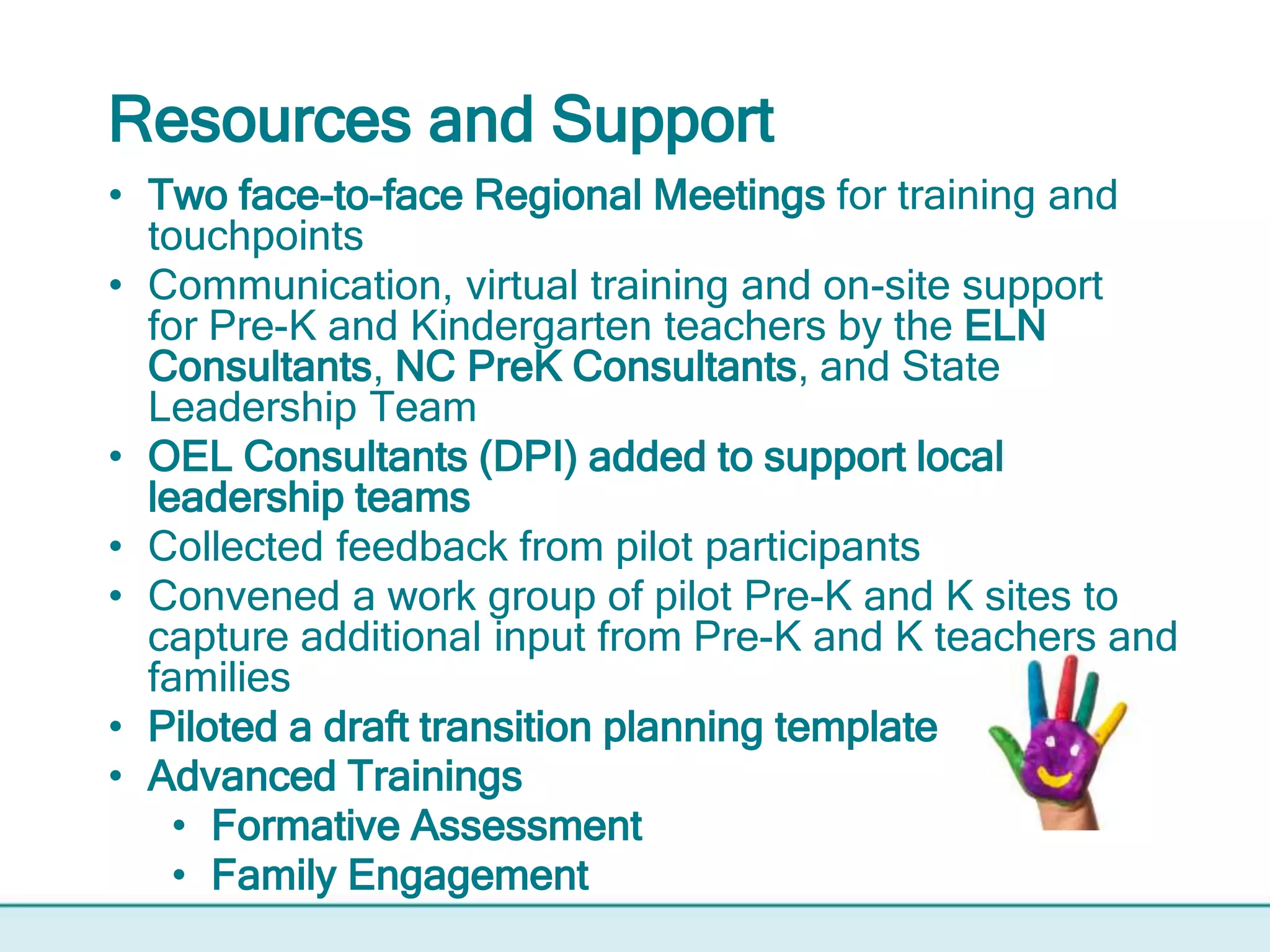 Resources and Support
• Two face-to-face Regional Meetings for training and
touchpoints
• Communication, virtual training and on-site support
for Pre-K and Kindergarten teachers by the ELN
Consultants, NC PreK Consultants, and State
Leadership Team
• OEL Consultants (DPI) added to support local
leadership teams
• Collected feedback from pilot participants
• Convened a work group of pilot Pre-K and K sites to
capture additional input from Pre-K and K teachers and
families
• Piloted a draft transition planning template
• Advanced Trainings
• Formative Assessment
• Family Engagement
 
