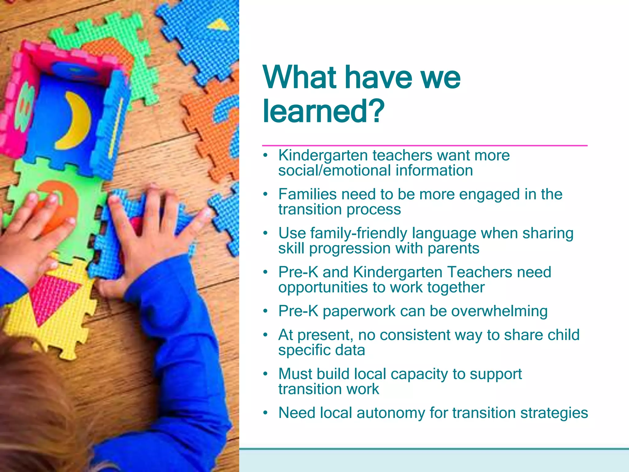 What have we
learned?
• Kindergarten teachers want more
social/emotional information
• Families need to be more engaged in the
transition process
• Use family-friendly language when sharing
skill progression with parents
• Pre-K and Kindergarten Teachers need
opportunities to work together
• Pre-K paperwork can be overwhelming
• At present, no consistent way to share child
specific data
• Must build local capacity to support
transition work
• Need local autonomy for transition strategies
 