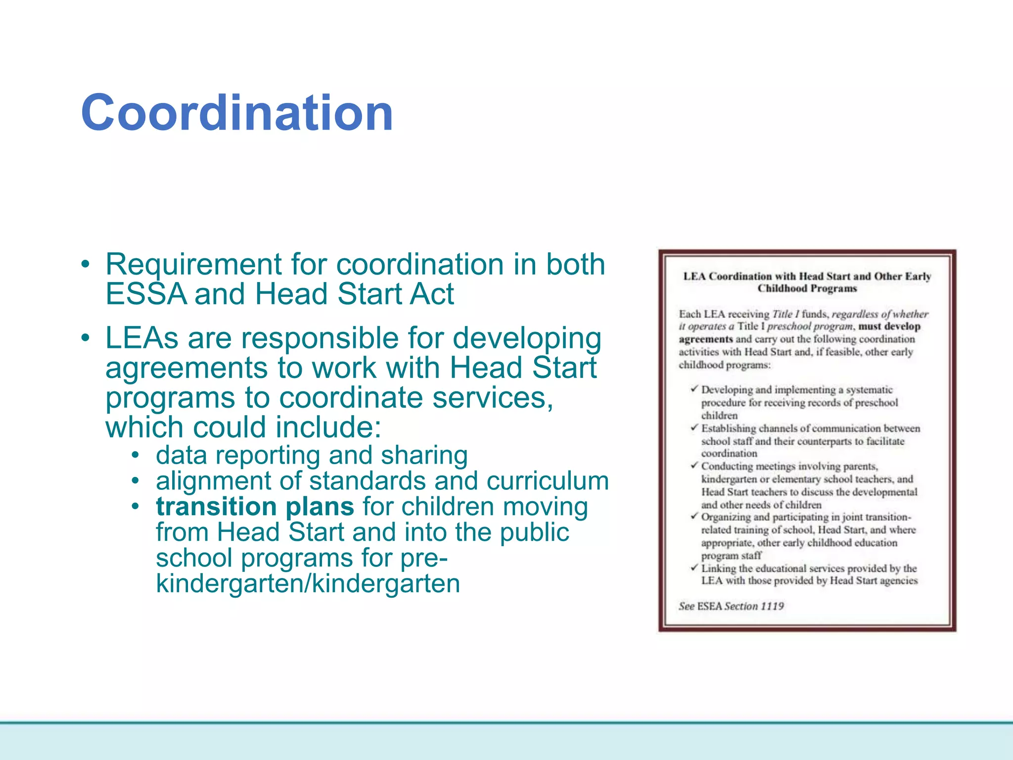 Coordination
• Requirement for coordination in both
ESSA and Head Start Act
• LEAs are responsible for developing
agreements to work with Head Start
programs to coordinate services,
which could include:
• data reporting and sharing
• alignment of standards and curriculum
• transition plans for children moving
from Head Start and into the public
school programs for pre-
kindergarten/kindergarten
 