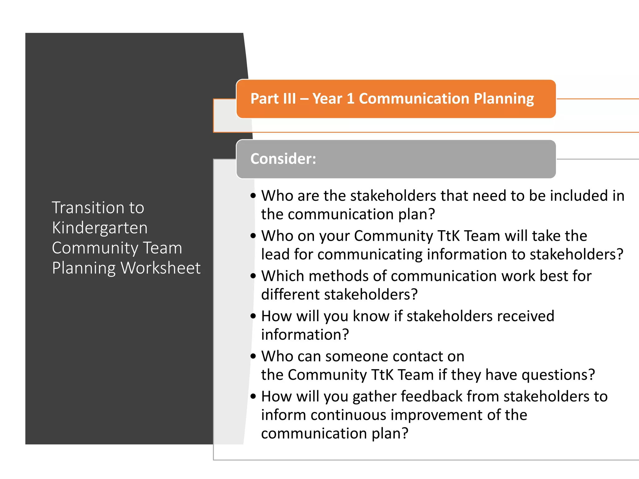 Transition to
Kindergarten
Community Team
Planning Worksheet
Part III – Year 1 Communication Planning
• Who are the stakeholders that need to be included in
the communication plan?
• Who on your Community TtK Team will take the
lead for communicating information to stakeholders?
• Which methods of communication work best for
different stakeholders?
• How will you know if stakeholders received
information?
• Who can someone contact on
the Community TtK Team if they have questions?
• How will you gather feedback from stakeholders to
inform continuous improvement of the
communication plan?
Consider:
 