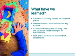 What have we
learned?
• Create an onboarding process for interested
parties
• Intentional about Communication with Key
Partners
• Choices for Kindergarten and Early Care
and Education create challenges for
transition work
• PreK and K Teachers are excited about
collaboration
 