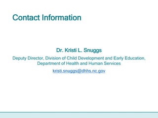 Contact Information
Dr. Kristi L. Snuggs
Deputy Director, Division of Child Development and Early Education,
Department of Health and Human Services
kristi.snuggs@dhhs.nc.gov
 