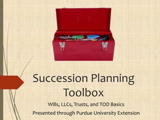 Succession Planning
Toolbox
Wills, LLCs, Trusts, and TOD Basics
Presented through Purdue University Extension
 