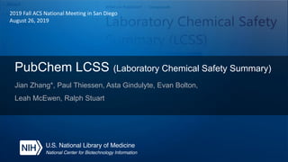 PubChem LCSS (Laboratory Chemical Safety Summary)
Jian Zhang*, Paul Thiessen, Asta Gindulyte, Evan Bolton,
Leah McEwen, Ralph Stuart
2019 Fall ACS National Meeting in San Diego
August 26, 2019
 