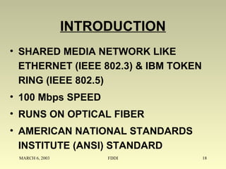 MARCH 6, 2003 FDDI 18
INTRODUCTION
• SHARED MEDIA NETWORK LIKE
ETHERNET (IEEE 802.3) & IBM TOKEN
RING (IEEE 802.5)
• 100 Mbps SPEED
• RUNS ON OPTICAL FIBER
• AMERICAN NATIONAL STANDARDS
INSTITUTE (ANSI) STANDARD
 