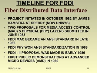 MARCH 6, 2003 FDDI 19
TIMELINE FOR FDDI
Fiber Distributed Data Interface
• PROJECT INITIATED IN OCTOBER 1982 BY JAMES
HAMSTRA AT SPERRY (NOW UNISYS)
• TWO PROPOSALS FOR MEDIA ACCESS CONTROL
(MAC) & PHYSICAL (PHY) LAYERS SUBMITTED IN
JUNE 1983
• FDDI MAC BECAME AN ANSI STANDARD IN LATE
1986
• FDDI PHY WON ANSI STANDARDIZATION IN 1988
• FDDI - II PROPOSAL WAS MADE IN EARLY 1986
• FIRST PUBLIC DEMONSTRATIONS AT ADVANCED
MICRO DEVICES (AMD) IN 1989
 