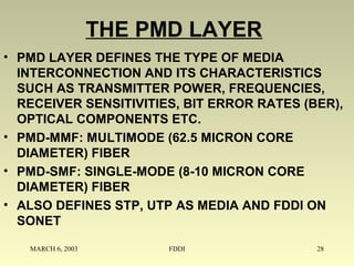 MARCH 6, 2003 FDDI 28
THE PMD LAYER
• PMD LAYER DEFINES THE TYPE OF MEDIA
INTERCONNECTION AND ITS CHARACTERISTICS
SUCH AS TRANSMITTER POWER, FREQUENCIES,
RECEIVER SENSITIVITIES, BIT ERROR RATES (BER),
OPTICAL COMPONENTS ETC.
• PMD-MMF: MULTIMODE (62.5 MICRON CORE
DIAMETER) FIBER
• PMD-SMF: SINGLE-MODE (8-10 MICRON CORE
DIAMETER) FIBER
• ALSO DEFINES STP, UTP AS MEDIA AND FDDI ON
SONET
 