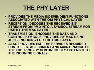 MARCH 6, 2003 FDDI 29
THE PHY LAYER
• PROVIDES THE MEDIA INDEPENDENT FUNCTIONS
ASSOCIATED WITH THE OSI PHYSICAL LAYER
• RECEPTION: DECODES THE RECEIVED BIT
STREAM FROM PMD INTO A SYMBOL STREAM FOR
USE BY THE MAC LAYER
• TRANSMISSION: ENCODES THE DATA AND
CONTROL SYMBOLS PROVIDED BY MAC USING
4B/5B ENCODING FOR THE PMD LAYER
• ALSO PROVIDES SMT THE SERVICES REQUIRED
FOR THE ESTABLISHMENT AND MAINTENANCE OF
THE FDDI RING (BY CONTINUOUSLY LISTENING TO
THE INCOMING SIGNAL)
 