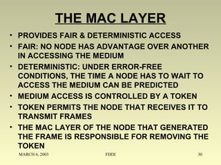 MARCH 6, 2003 FDDI 30
THE MAC LAYER
• PROVIDES FAIR & DETERMINISTIC ACCESS
• FAIR: NO NODE HAS ADVANTAGE OVER ANOTHER
IN ACCESSING THE MEDIUM
• DETERMINISTIC: UNDER ERROR-FREE
CONDITIONS, THE TIME A NODE HAS TO WAIT TO
ACCESS THE MEDIUM CAN BE PREDICTED
• MEDIUM ACCESS IS CONTROLLED BY A TOKEN
• TOKEN PERMITS THE NODE THAT RECEIVES IT TO
TRANSMIT FRAMES
• THE MAC LAYER OF THE NODE THAT GENERATED
THE FRAME IS RESPONSIBLE FOR REMOVING THE
TOKEN
 