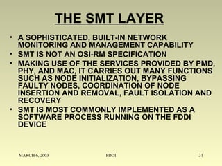 MARCH 6, 2003 FDDI 31
THE SMT LAYER
• A SOPHISTICATED, BUILT-IN NETWORK
MONITORING AND MANAGEMENT CAPABILITY
• SMT IS NOT AN OSI-RM SPECIFICATION
• MAKING USE OF THE SERVICES PROVIDED BY PMD,
PHY, AND MAC, IT CARRIES OUT MANY FUNCTIONS
SUCH AS NODE INITIALIZATION, BYPASSING
FAULTY NODES, COORDINATION OF NODE
INSERTION AND REMOVAL, FAULT ISOLATION AND
RECOVERY
• SMT IS MOST COMMONLY IMPLEMENTED AS A
SOFTWARE PROCESS RUNNING ON THE FDDI
DEVICE
 