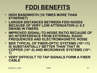 MARCH 6, 2003 FDDI 36
FDDI BENEFITS
• HIGH BANDWIDTH (10 TIMES MORE THAN
ETHERNET)
• LARGER DISTANCES BETWEEN FDDI NODES
BECAUSE OF VERY LOW ATTENUATION (≤ 0.3
DB/KM) IN FIBERS
• IMPROVED SIGNAL-TO-NOISE RATIO BECAUSE OF
NO INTERFERENCE FROM EXTERNAL RADIO
FREQUENCIES AND ELECTROMAGNETIC NOISE
• BER TYPICAL OF FIBER-OPTIC SYSTEMS (10^-11)
IS SUBSTANTIALLY BETTER THAN THAT IN
COPPER (10^-5) AND MICROWAVE SYSTEMS (10^-
7)
• VERY DIFFICULT TO TAP SIGNALS FORM A FIBER
CABLE
 