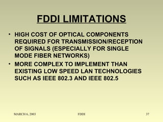 MARCH 6, 2003 FDDI 37
FDDI LIMITATIONS
• HIGH COST OF OPTICAL COMPONENTS
REQUIRED FOR TRANSMISSION/RECEPTION
OF SIGNALS (ESPECIALLY FOR SINGLE
MODE FIBER NETWORKS)
• MORE COMPLEX TO IMPLEMENT THAN
EXISTING LOW SPEED LAN TECHNOLOGIES
SUCH AS IEEE 802.3 AND IEEE 802.5
 