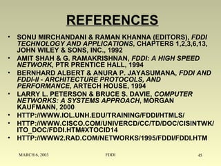 MARCH 6, 2003 FDDI 45
REFERENCES
• SONU MIRCHANDANI & RAMAN KHANNA (EDITORS), FDDI
TECHNOLOGY AND APPLICATIONS, CHAPTERS 1,2,3,6,13,
JOHN WILEY & SONS, INC., 1992
• AMIT SHAH & G. RAMAKRISHNAN, FDDI: A HIGH SPEED
NETWORK, PTR PRENTICE HALL, 1994
• BERNHARD ALBERT & ANURA P. JAYASUMANA, FDDI AND
FDDI-II - ARCHITECTURE PROTOCOLS, AND
PERFORMANCE, ARTECH HOUSE, 1994
• LARRY L. PETERSON & BRUCE S. DAVIE, COMPUTER
NETWORKS: A SYSTEMS APPROACH, MORGAN
KAUFMANN, 2000
• HTTP://WWW.IOL.UNH.EDU/TRAINING/FDDI/HTMLS/
• HTTP://WWW.CISCO.COM/UNIVERCD/CC/TD/DOC/CISINTWK/
ITO_DOC/FDDI.HTM#XTOCID14
• HTTP://WWW2.RAD.COM/NETWORKS/1995/FDDI/FDDI.HTM
 