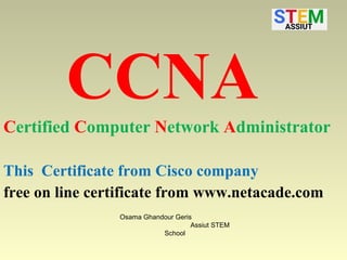 CCNA
Certified Computer Network Administrator
This Certificate from Cisco company
free on line certificate from www.netacade.com
Osama Ghandour Geris
Assiut STEM
School
 