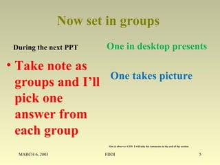 Now set in groups
During the next PPT
• Take note as
groups and I’ll
pick one
answer from
each group
One in desktop presents
MARCH 6, 2003 FDDI 5
One takes picture
One is observer COS I will take his comments in the end of the session
 