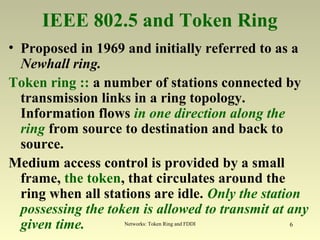 Networks: Token Ring and FDDI 6
IEEE 802.5 and Token Ring
• Proposed in 1969 and initially referred to as a
Newhall ring.
Token ring :: a number of stations connected by
transmission links in a ring topology.
Information flows in one direction along the
ring from source to destination and back to
source.
Medium access control is provided by a small
frame, the token, that circulates around the
ring when all stations are idle. Only the station
possessing the token is allowed to transmit at any
given time.
 